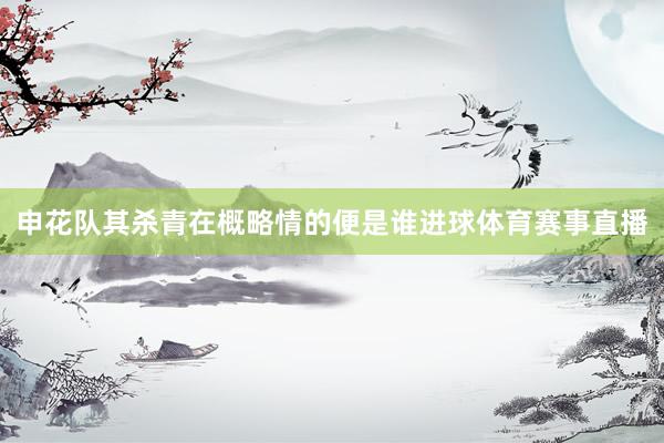 申花队其杀青在概略情的便是谁进球体育赛事直播