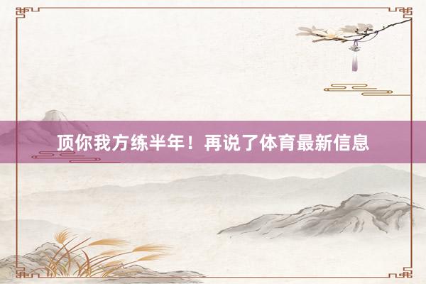 顶你我方练半年！再说了体育最新信息