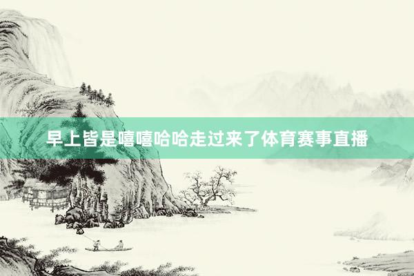 早上皆是嘻嘻哈哈走过来了体育赛事直播