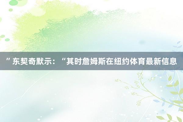 ”　　东契奇默示：“其时詹姆斯在纽约体育最新信息