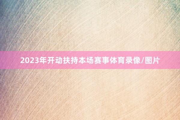 2023年开动扶持本场赛事体育录像/图片
