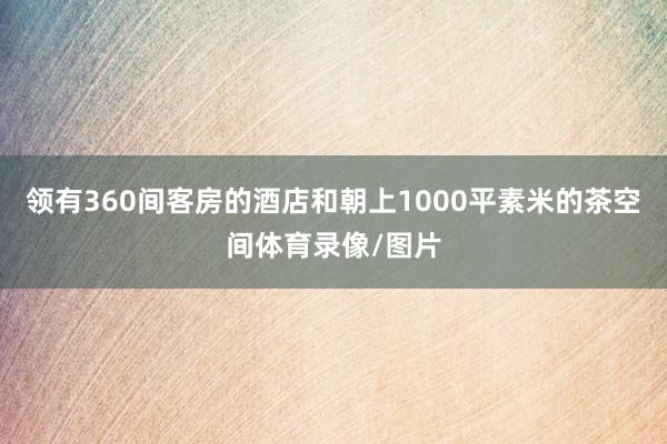 领有360间客房的酒店和朝上1000平素米的茶空间体育录像/图片