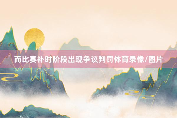 而比赛补时阶段出现争议判罚体育录像/图片