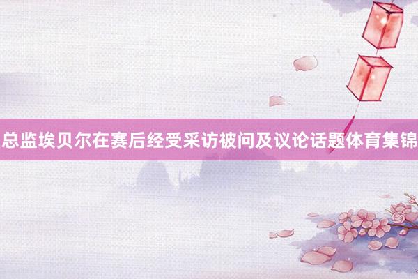 总监埃贝尔在赛后经受采访被问及议论话题体育集锦