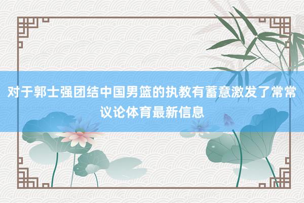 对于郭士强团结中国男篮的执教有蓄意激发了常常议论体育最新信息