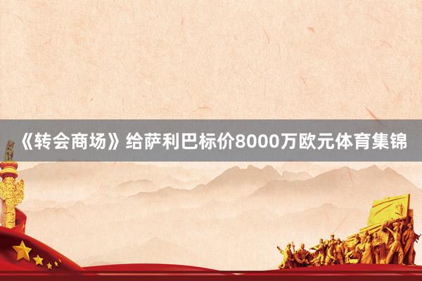 《转会商场》给萨利巴标价8000万欧元体育集锦