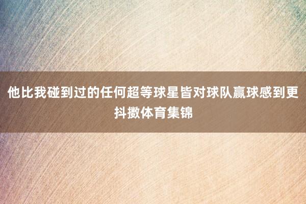 他比我碰到过的任何超等球星皆对球队赢球感到更抖擞体育集锦