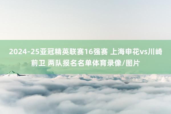 2024-25亚冠精英联赛16强赛 上海申花vs川崎前卫 两队报名名单体育录像/图片