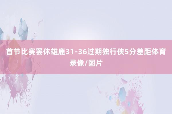 首节比赛罢休雄鹿31-36过期独行侠5分差距体育录像/图片