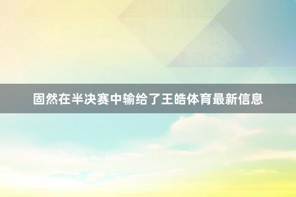 固然在半决赛中输给了王皓体育最新信息