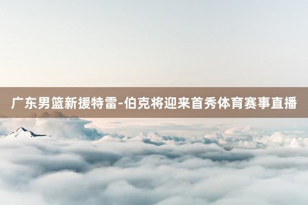 广东男篮新援特雷-伯克将迎来首秀体育赛事直播