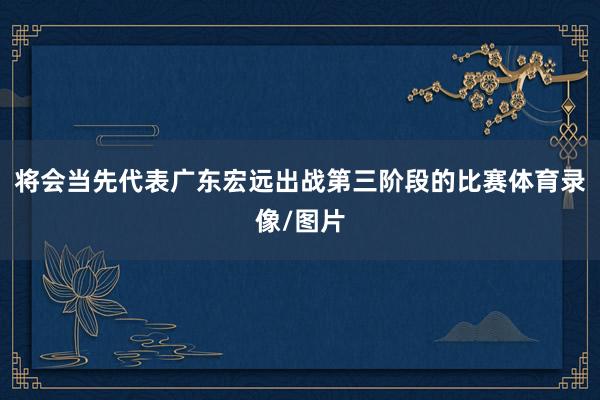 将会当先代表广东宏远出战第三阶段的比赛体育录像/图片