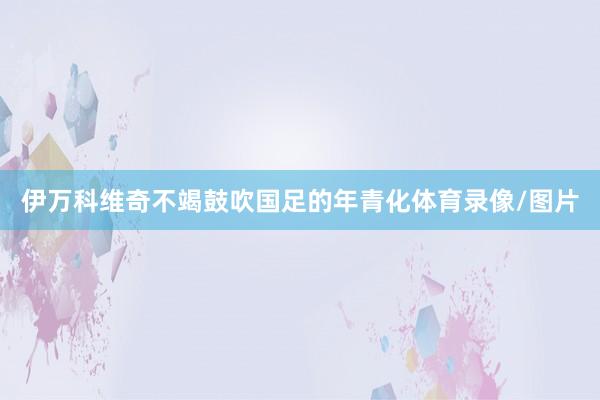 伊万科维奇不竭鼓吹国足的年青化体育录像/图片