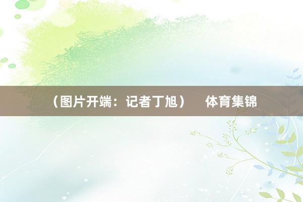 (图片开端:记者丁旭) 体育集锦