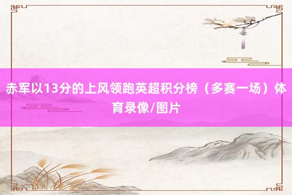 赤军以13分的上风领跑英超积分榜（多赛一场）体育录像/图片