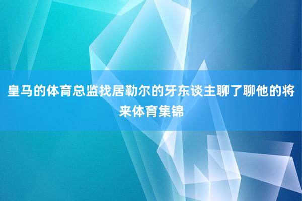 皇马的体育总监找居勒尔的牙东谈主聊了聊他的将来体育集锦