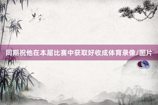 同期祝他在本届比赛中获取好收成体育录像/图片