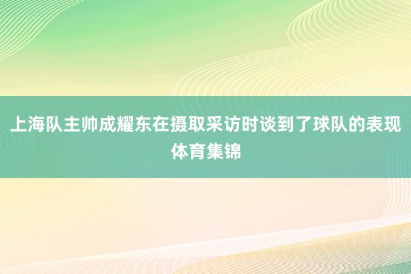 上海队主帅成耀东在摄取采访时谈到了球队的表现体育集锦