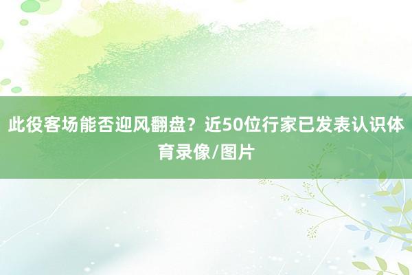 此役客场能否迎风翻盘？近50位行家已发表认识体育录像/图片