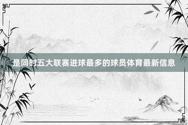 是同时五大联赛进球最多的球员体育最新信息