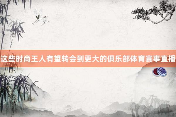 这些时尚王人有望转会到更大的俱乐部体育赛事直播