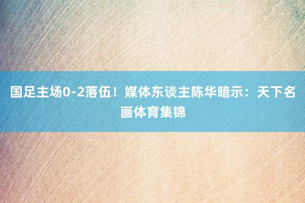 国足主场0-2落伍！媒体东谈主陈华暗示：天下名画体育集锦