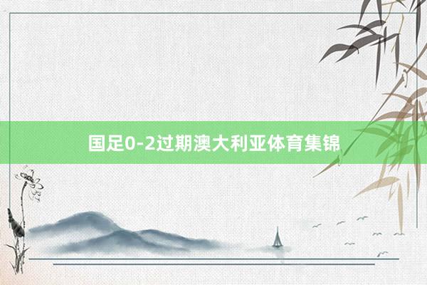 国足0-2过期澳大利亚体育集锦