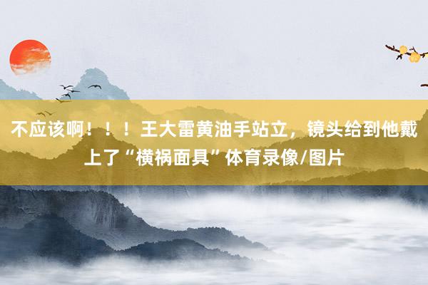 不应该啊！！！王大雷黄油手站立，镜头给到他戴上了“横祸面具”体育录像/图片
