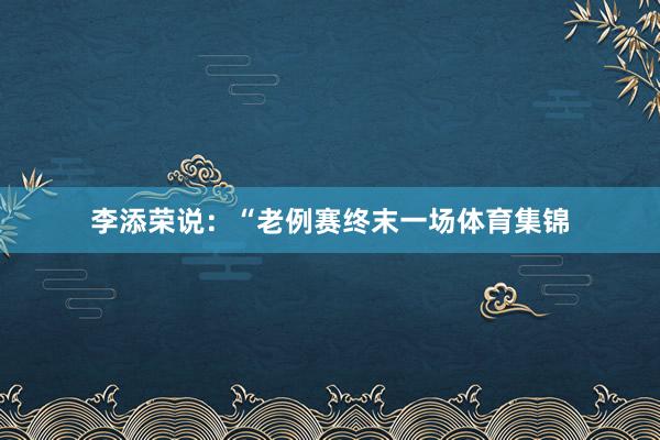李添荣说:“老例赛终末一场体育集锦