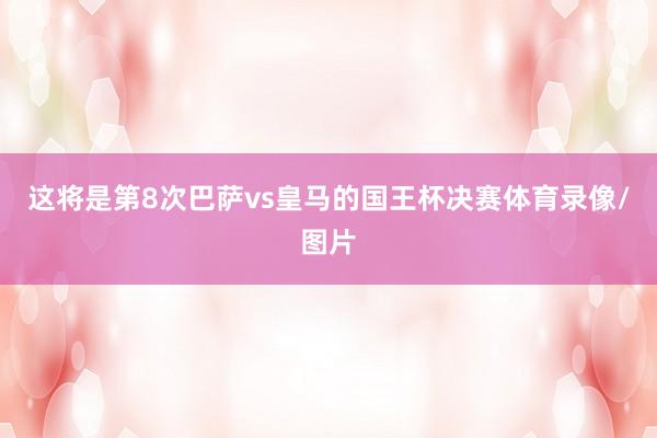 这将是第8次巴萨vs皇马的国王杯决赛体育录像/图片