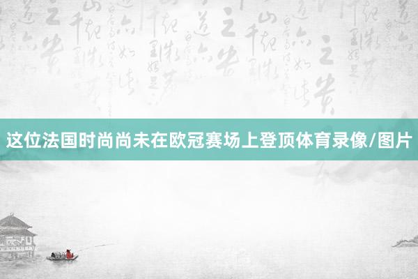 这位法国时尚尚未在欧冠赛场上登顶体育录像/图片