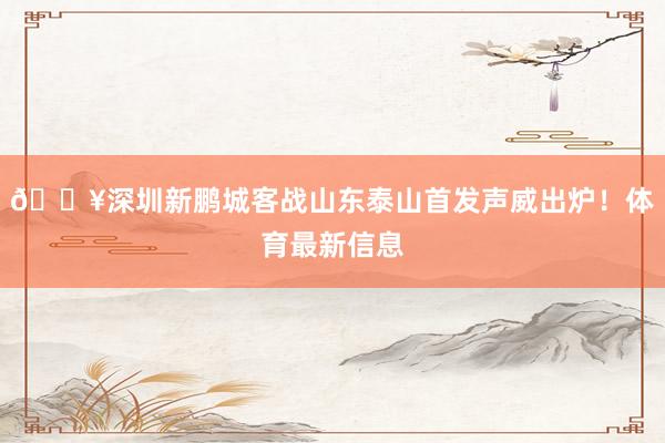 🔥深圳新鹏城客战山东泰山首发声威出炉！体育最新信息