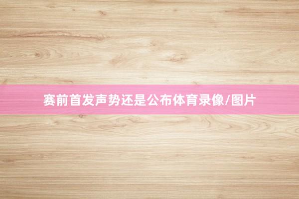 赛前首发声势还是公布体育录像/图片