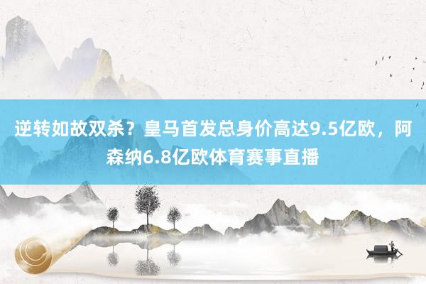 逆转如故双杀？皇马首发总身价高达9.5亿欧，阿森纳6.8亿欧体育赛事直播