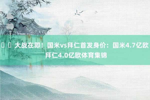 ⚔️大战在即！国米vs拜仁首发身价：国米4.7亿欧 拜仁4.0亿欧体育集锦