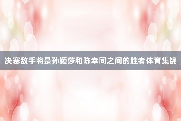 决赛敌手将是孙颖莎和陈幸同之间的胜者体育集锦