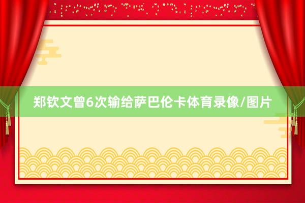 郑钦文曾6次输给萨巴伦卡体育录像/图片