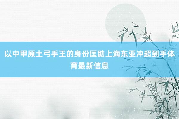 以中甲原土弓手王的身份匡助上海东亚冲超到手体育最新信息