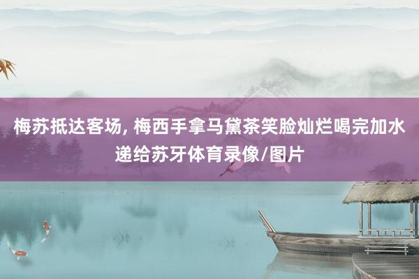 梅苏抵达客场, 梅西手拿马黛茶笑脸灿烂喝完加水递给苏牙体育录像/图片