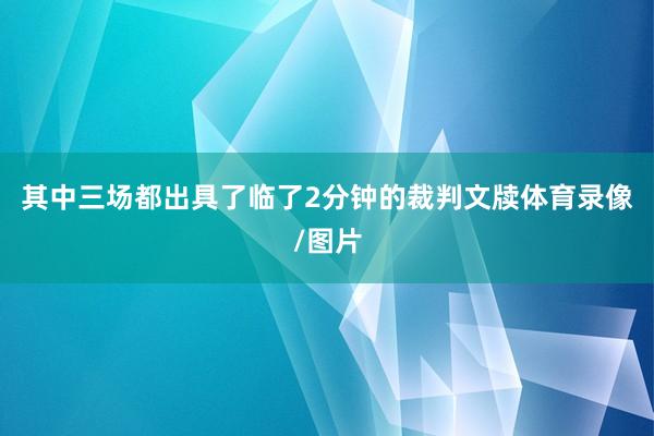 其中三场都出具了临了2分钟的裁判文牍体育录像/图片