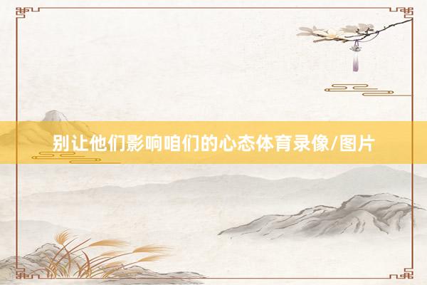 别让他们影响咱们的心态体育录像/图片