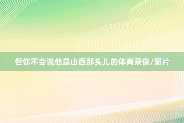 但你不会说他是山西那头儿的体育录像/图片