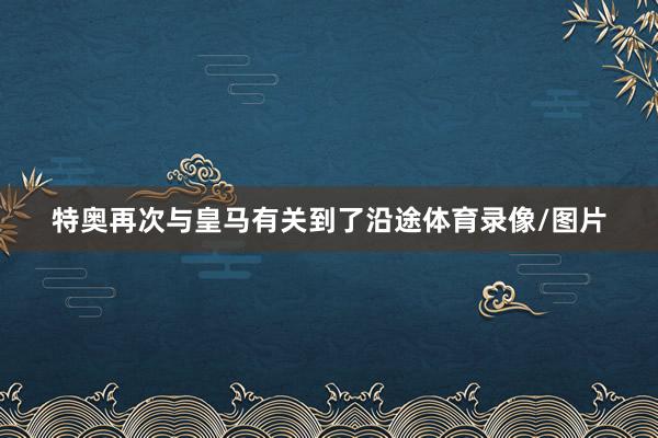 特奥再次与皇马有关到了沿途体育录像/图片
