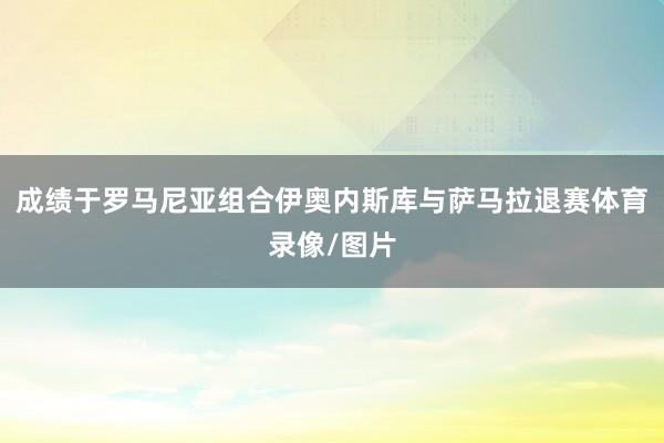 成绩于罗马尼亚组合伊奥内斯库与萨马拉退赛体育录像/图片
