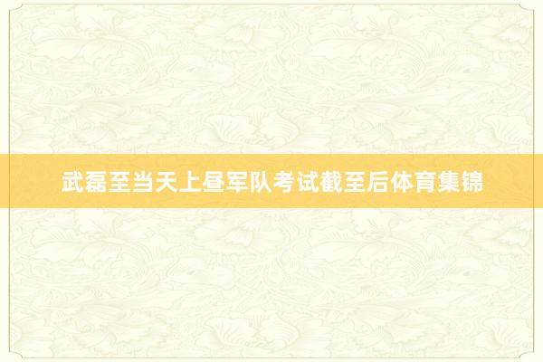 武磊至当天上昼军队考试截至后体育集锦