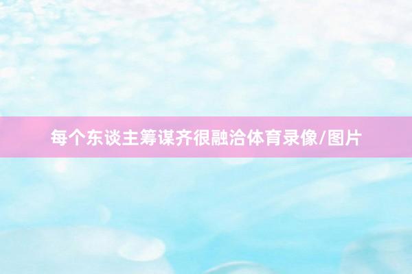 每个东谈主筹谋齐很融洽体育录像/图片