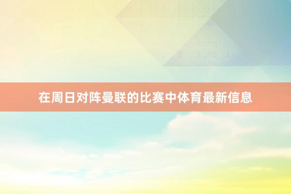 在周日对阵曼联的比赛中体育最新信息