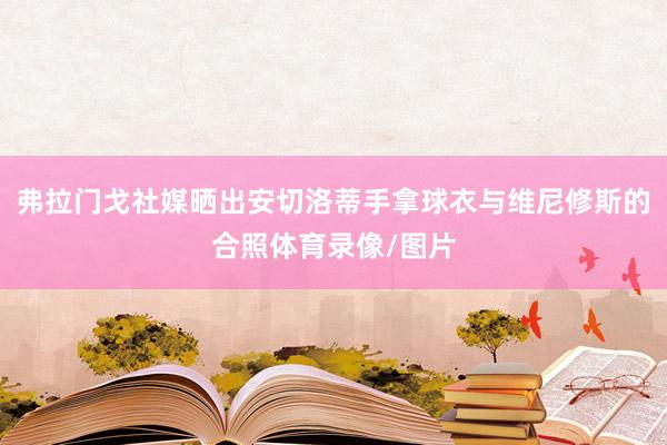 弗拉门戈社媒晒出安切洛蒂手拿球衣与维尼修斯的合照体育录像/图片