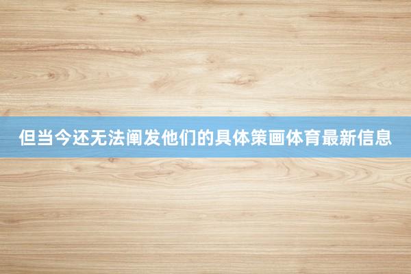 但当今还无法阐发他们的具体策画体育最新信息