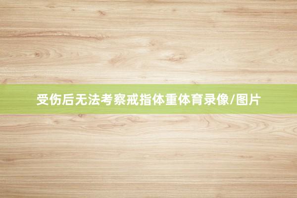 受伤后无法考察戒指体重体育录像/图片
